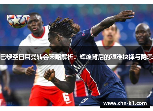巴黎圣日耳曼转会策略解析：辉煌背后的艰难抉择与隐患